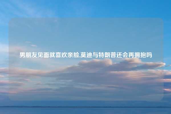 男朋友见面就喜欢亲脸,莫迪与特朗普还会再拥抱吗