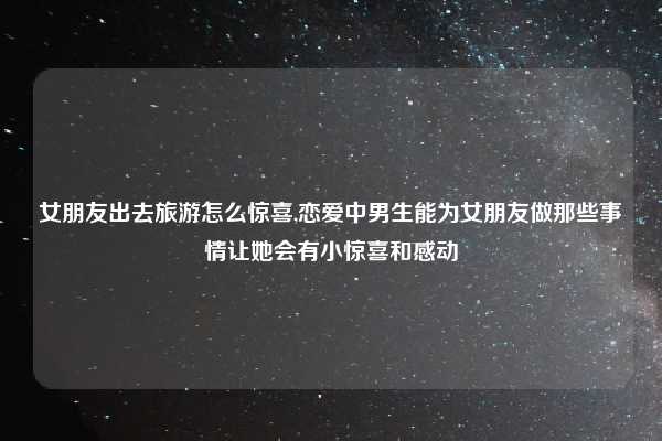 女朋友出去旅游怎么惊喜,恋爱中男生能为女朋友做那些事情让她会有小惊喜和感动