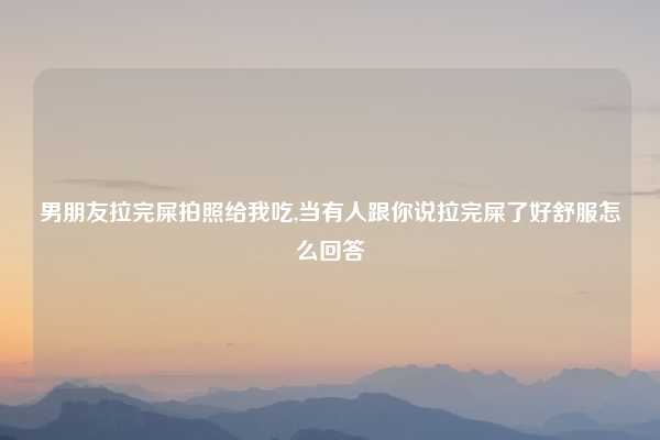 男朋友拉完屎拍照给我吃,当有人跟你说拉完屎了好舒服怎么回答