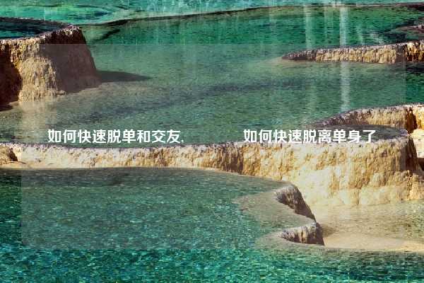 如何快速脱单和交友,🙄如何快速脱离单身了