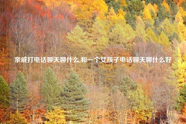 亲戚打电话聊天聊什么,和一个女孩子电话聊天聊什么好