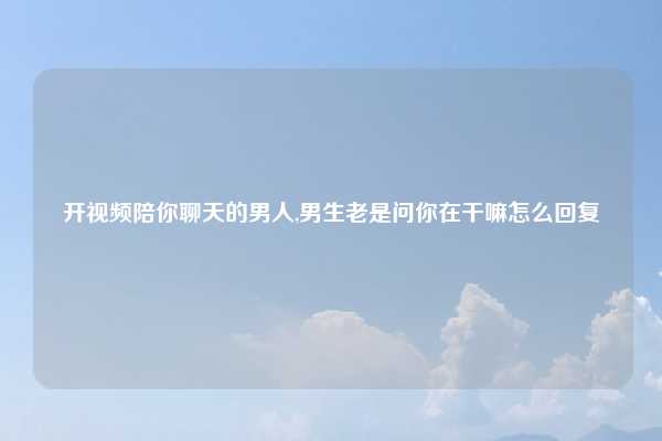 开视频陪你聊天的男人,男生老是问你在干嘛怎么回复