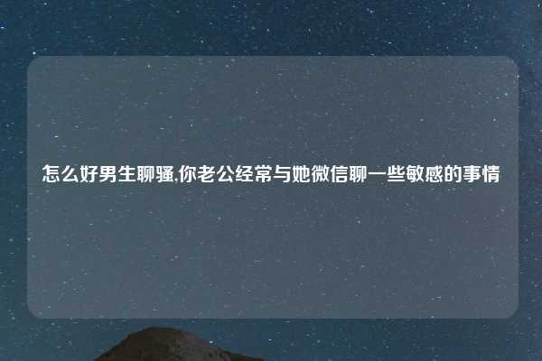 怎么好男生聊骚,你老公经常与她微信聊一些敏感的事情
