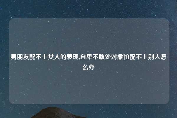 男朋友配不上女人的表现,自卑不敢处对象怕配不上别人怎么办