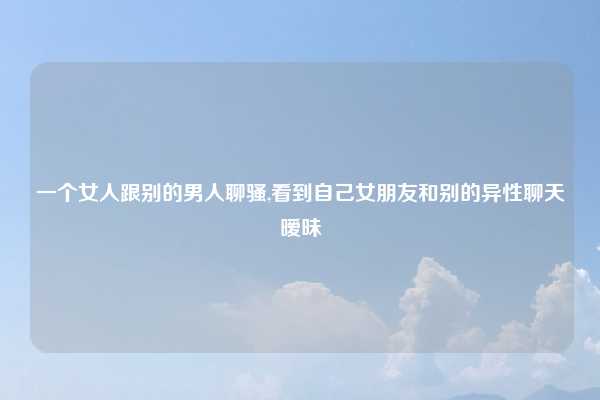 一个女人跟别的男人聊骚,看到自己女朋友和别的异性聊天暧昧