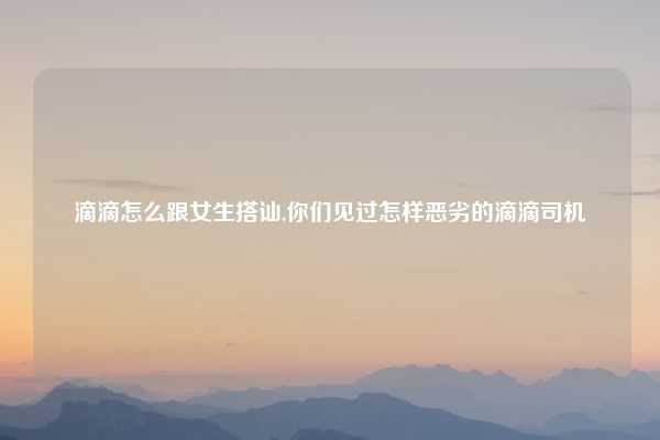 滴滴怎么跟女生搭讪,你们见过怎样恶劣的滴滴司机