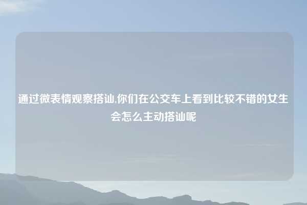 通过微表情观察搭讪,你们在公交车上看到比较不错的女生会怎么主动搭讪呢