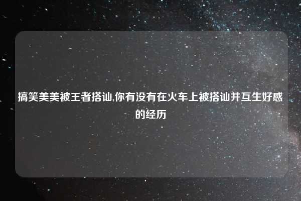 搞笑美美被王者搭讪,你有没有在火车上被搭讪并互生好感的经历