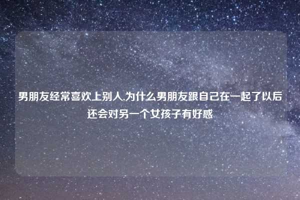 男朋友经常喜欢上别人,为什么男朋友跟自己在一起了以后还会对另一个女孩子有好感