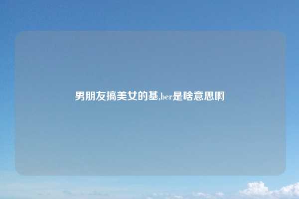 男朋友搞美女的基,ber是啥意思啊