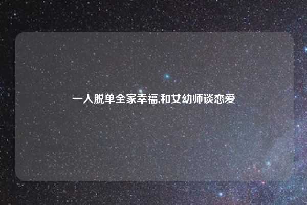 一人脱单全家幸福,和女幼师谈恋爱