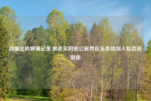 劲爆出轨聊骚记录,很老实的老公居然在头条给别人私信说泡你