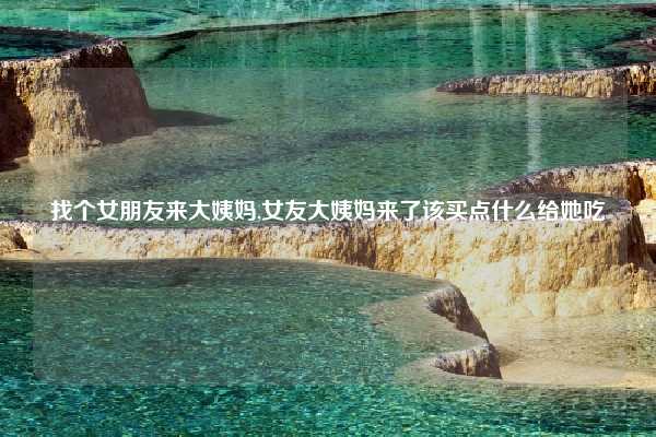 找个女朋友来大姨妈,女友大姨妈来了该买点什么给她吃