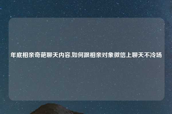 年底相亲奇葩聊天内容,如何跟相亲对象微信上聊天不冷场