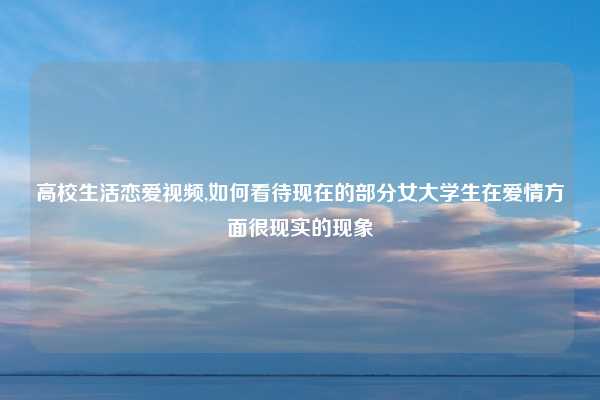 高校生活恋爱视频,如何看待现在的部分女大学生在爱情方面很现实的现象