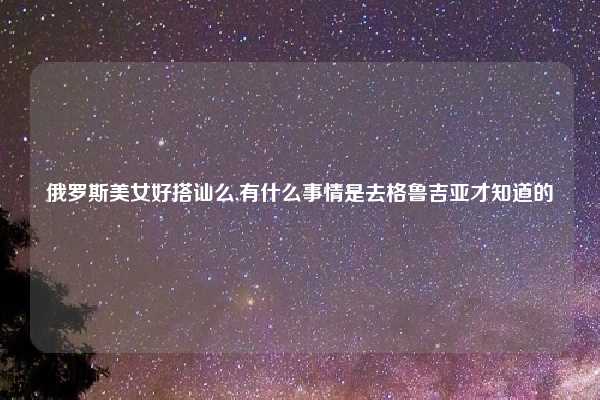 俄罗斯美女好搭讪么,有什么事情是去格鲁吉亚才知道的