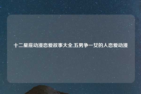 十二星座动漫恋爱故事大全,五男争一女的人恋爱动漫