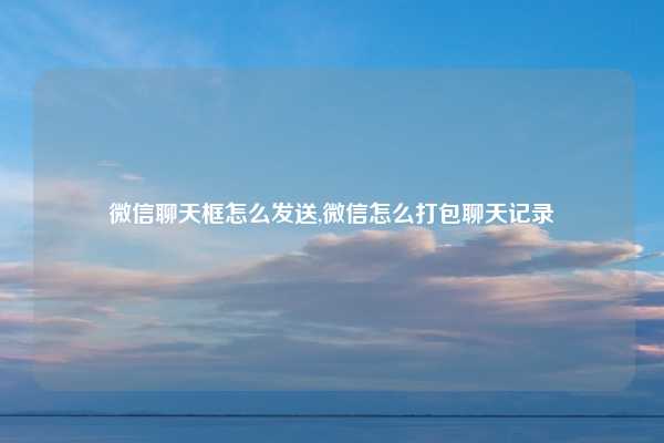 微信聊天框怎么发送,微信怎么打包聊天记录