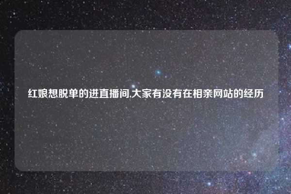 红娘想脱单的进直播间,大家有没有在相亲网站的经历