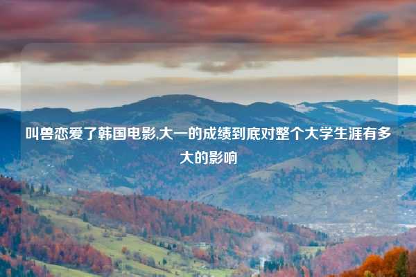 叫兽恋爱了韩国电影,大一的成绩到底对整个大学生涯有多大的影响