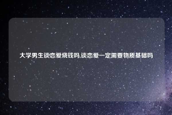 大学男生谈恋爱烧钱吗,谈恋爱一定需要物质基础吗