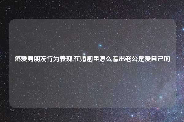 疼爱男朋友行为表现,在婚姻里怎么看出老公是爱自己的