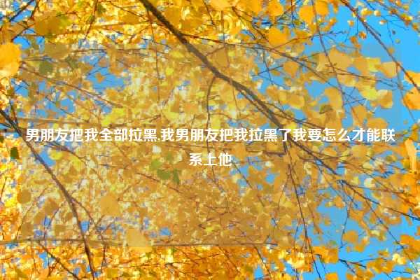 男朋友把我全部拉黑,我男朋友把我拉黑了我要怎么才能联系上他