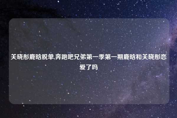 关晓彤鹿晗脱单,奔跑吧兄弟第一季第一期鹿晗和关晓彤恋爱了吗