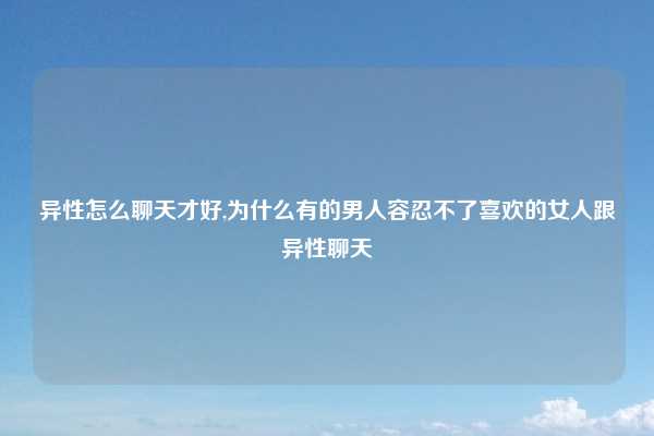 异性怎么聊天才好,为什么有的男人容忍不了喜欢的女人跟异性聊天