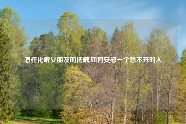 怎样化解女朋友的抵触,如何安慰一个想不开的人