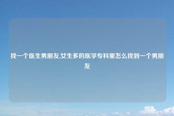 找一个医生男朋友,女生多的医学专科里怎么找到一个男朋友