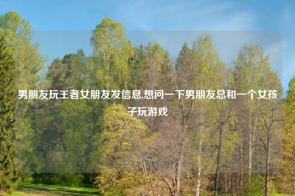 男朋友玩王者女朋友发信息,想问一下男朋友总和一个女孩子玩游戏