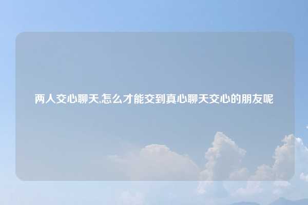 两人交心聊天,怎么才能交到真心聊天交心的朋友呢