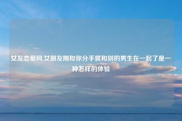 女友恋爱同,女朋友刚和你分手就和别的男生在一起了是一种怎样的体验