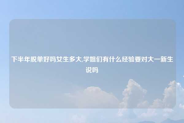 下半年脱单好吗女生多大,学姐们有什么经验要对大一新生说吗