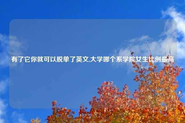 有了它你就可以脱单了英文,大学哪个系学院女生比例最高