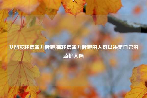女朋友轻度智力障碍,有轻度智力障碍的人可以决定自己的监护人吗