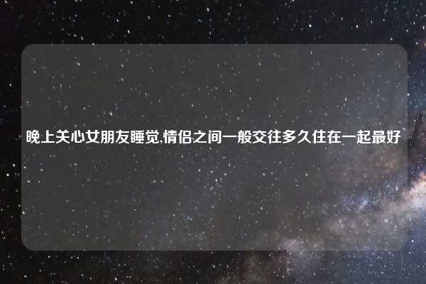 晚上关心女朋友睡觉,情侣之间一般交往多久住在一起最好