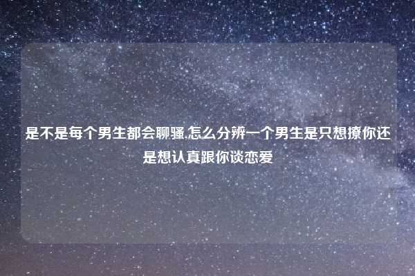 是不是每个男生都会聊骚,怎么分辨一个男生是只想撩你还是想认真跟你谈恋爱