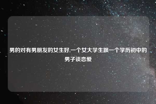 男的对有男朋友的女生好,一个女大学生跟一个学历初中的男子谈恋爱