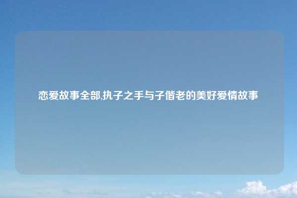 恋爱故事全部,执子之手与子偕老的美好爱情故事