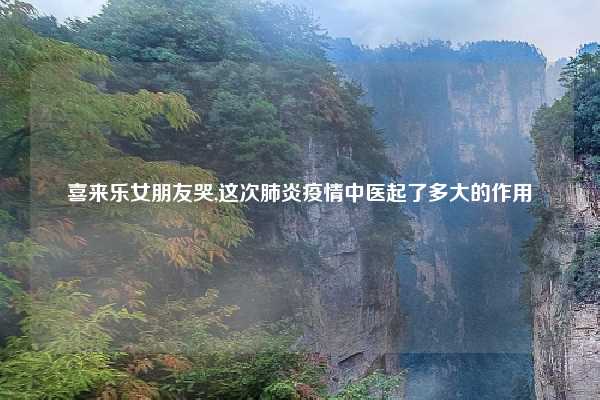 喜来乐女朋友哭,这次肺炎疫情中医起了多大的作用