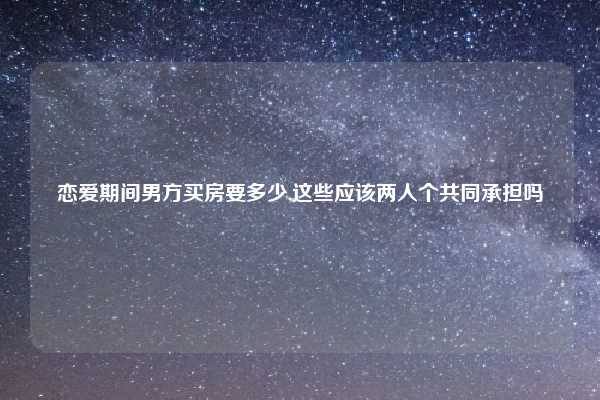 恋爱期间男方买房要多少,这些应该两人个共同承担吗