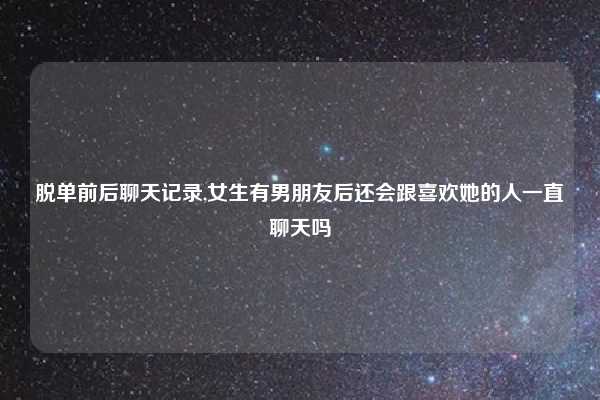 脱单前后聊天记录,女生有男朋友后还会跟喜欢她的人一直聊天吗