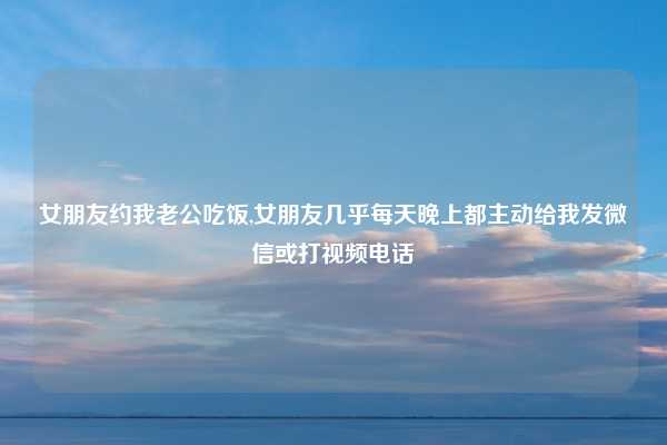 女朋友约我老公吃饭,女朋友几乎每天晚上都主动给我发微信或打视频电话