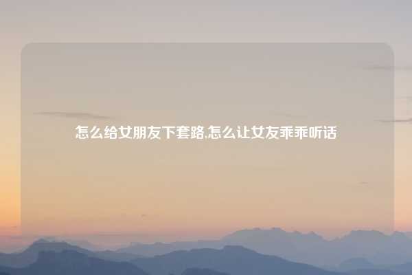 怎么给女朋友下套路,怎么让女友乖乖听话