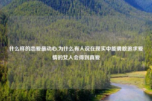 什么样的恋爱最动心,为什么有人说在现实中能勇敢追求爱情的女人会得到真爱
