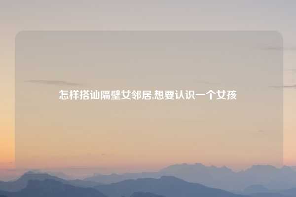 怎样搭讪隔壁女邻居,想要认识一个女孩