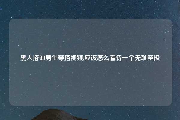 黑人搭讪男生穿搭视频,应该怎么看待一个无耻至极