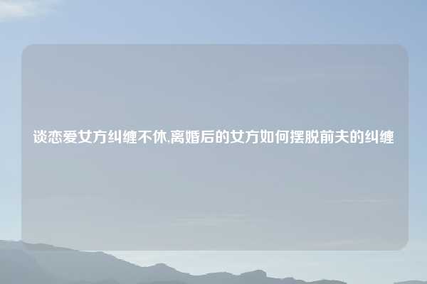 谈恋爱女方纠缠不休,离婚后的女方如何摆脱前夫的纠缠